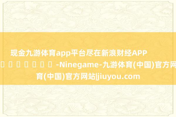 现金九游体育app平台尽在新浪财经APP -Ninegame-九游体育(中国)官方网站|jiuyou.com