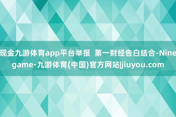 现金九游体育app平台举报 第一财经告白结合-Ninegame-九游体育(中国)官方网站|jiuyou.com