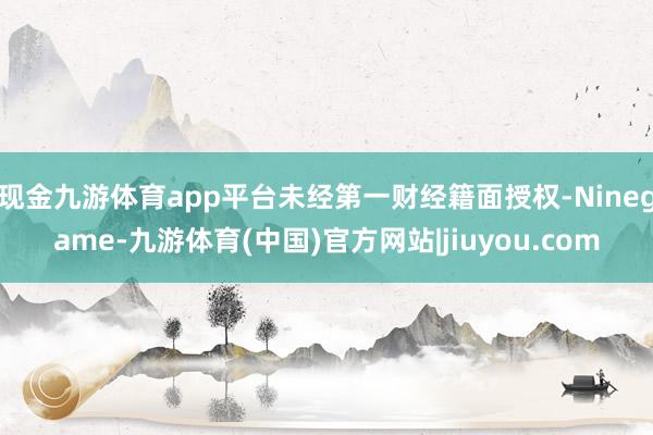 现金九游体育app平台未经第一财经籍面授权-Ninegame-九游体育(中国)官方网站|jiuyou.com
