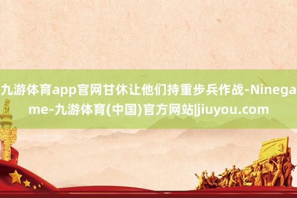 九游体育app官网甘休让他们持重步兵作战-Ninegame-九游体育(中国)官方网站|jiuyou.com