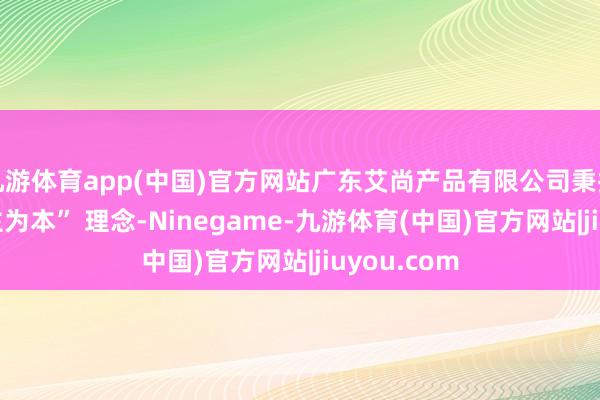 九游体育app(中国)官方网站广东艾尚产品有限公司秉捏 “以东谈主为本” 理念-Ninegame-九游体育(中国)官方网站|jiuyou.com