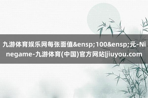 九游体育娱乐网每张面值&ensp;100&ensp;元-Ninegame-九游体育(中国)官方网站|jiuyou.com
