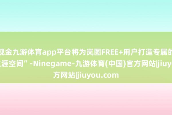 现金九游体育app平台将为岚图FREE+用户打造专属的“迁移生涯空间”-Ninegame-九游体育(中国)官方网站|jiuyou.com