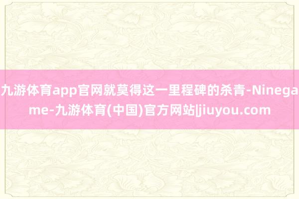 九游体育app官网就莫得这一里程碑的杀青-Ninegame-九游体育(中国)官方网站|jiuyou.com