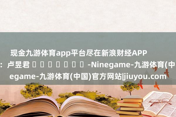 现金九游体育app平台尽在新浪财经APP            						牵累裁剪：卢昱君 							-Ninegame-九游体育(中国)官方网站|jiuyou.com