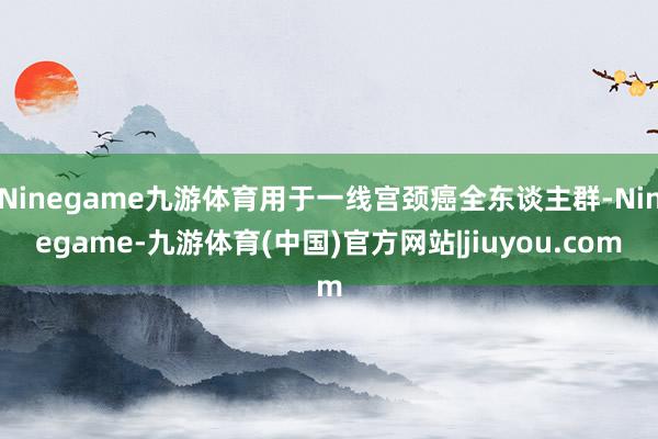 Ninegame九游体育用于一线宫颈癌全东谈主群-Ninegame-九游体育(中国)官方网站|jiuyou.com