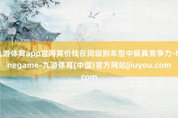 九游体育app官网其价钱在同级别车型中极具竞争力-Ninegame-九游体育(中国)官方网站|jiuyou.com