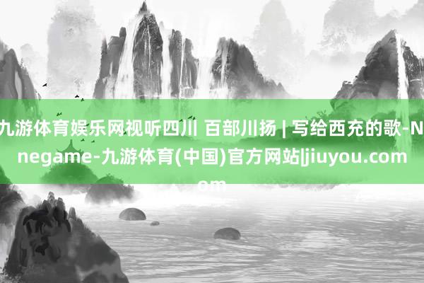 九游体育娱乐网视听四川 百部川扬 | 写给西充的歌-Ninegame-九游体育(中国)官方网站|jiuyou.com