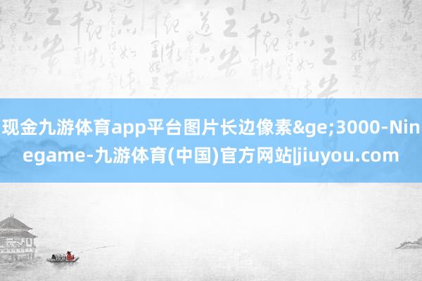 现金九游体育app平台图片长边像素≥3000-Ninegame-九游体育(中国)官方网站|jiuyou.com