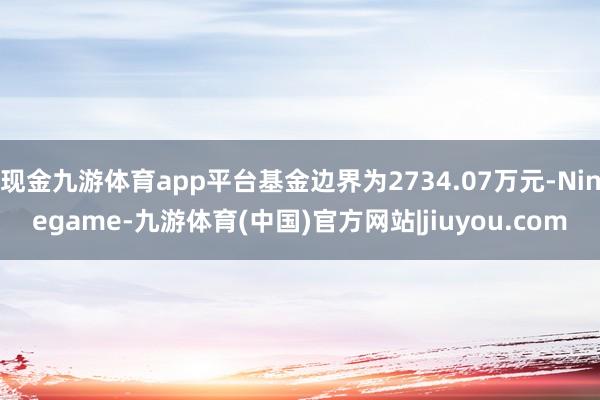 现金九游体育app平台基金边界为2734.07万元-Ninegame-九游体育(中国)官方网站|jiuyou.com