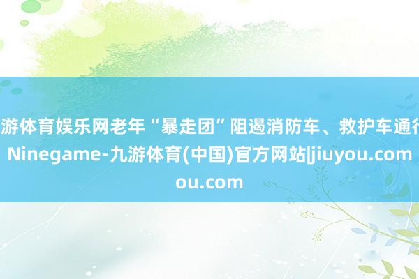 九游体育娱乐网老年“暴走团”阻遏消防车、救护车通行-Ninegame-九游体育(中国)官方网站|jiuyou.com