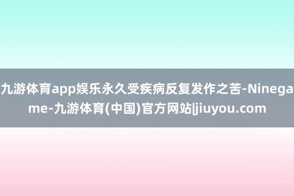 九游体育app娱乐永久受疾病反复发作之苦-Ninegame-九游体育(中国)官方网站|jiuyou.com