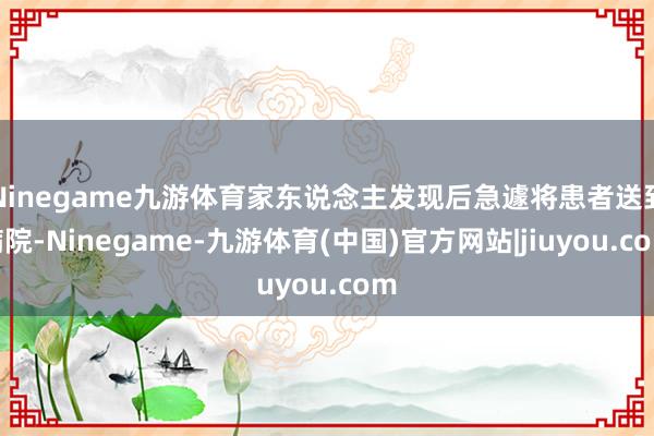 Ninegame九游体育家东说念主发现后急遽将患者送到病院-Ninegame-九游体育(中国)官方网站|jiuyou.com