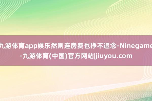 九游体育app娱乐然则连房费也挣不追念-Ninegame-九游体育(中国)官方网站|jiuyou.com