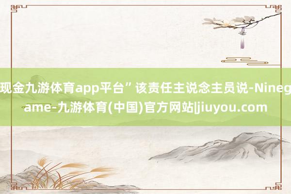 现金九游体育app平台”该责任主说念主员说-Ninegame-九游体育(中国)官方网站|jiuyou.com