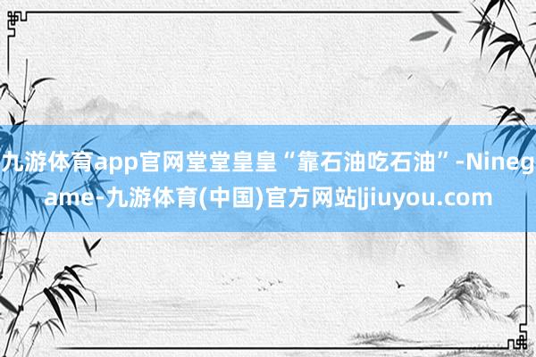 九游体育app官网堂堂皇皇“靠石油吃石油”-Ninegame-九游体育(中国)官方网站|jiuyou.com