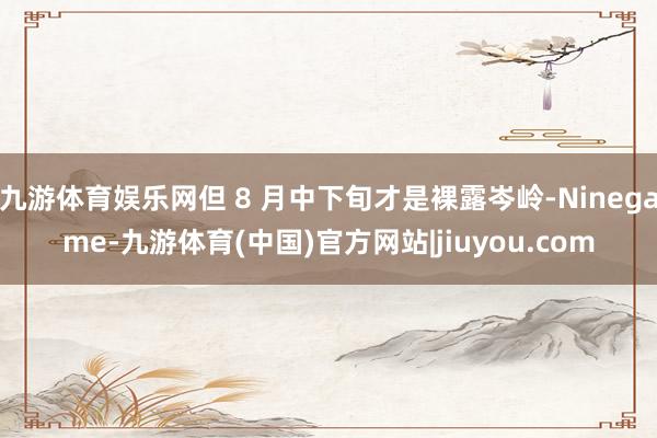 九游体育娱乐网但 8 月中下旬才是裸露岑岭-Ninegame-九游体育(中国)官方网站|jiuyou.com