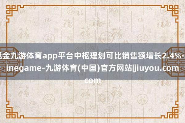 现金九游体育app平台中枢理划可比销售额增长2.4%-Ninegame-九游体育(中国)官方网站|jiuyou.com