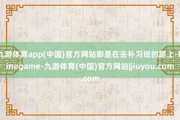 九游体育app(中国)官方网站即是在去补习班的路上-Ninegame-九游体育(中国)官方网站|jiuyou.com