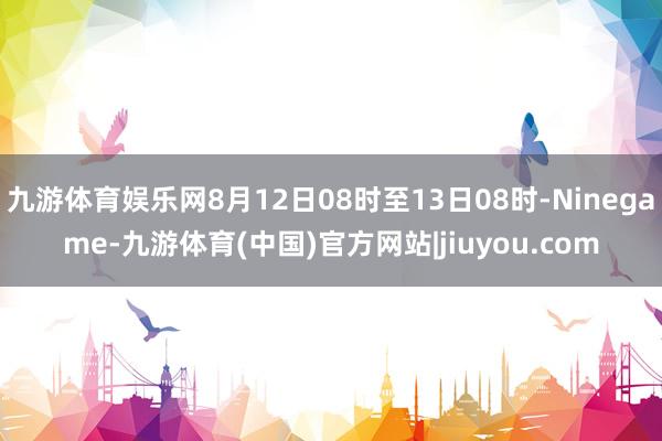 九游体育娱乐网8月12日08时至13日08时-Ninegame-九游体育(中国)官方网站|jiuyou.com