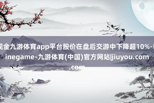 现金九游体育app平台股价在盘后交游中下降超10%-Ninegame-九游体育(中国)官方网站|jiuyou.com