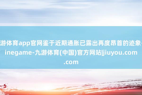九游体育app官网鉴于近期通胀已露出再度昂首的迹象-Ninegame-九游体育(中国)官方网站|jiuyou.com