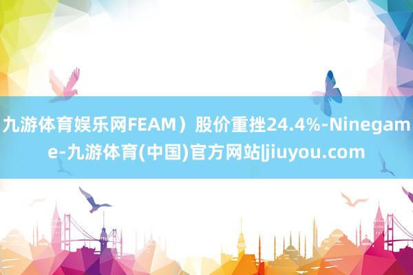 九游体育娱乐网FEAM）股价重挫24.4%-Ninegame-九游体育(中国)官方网站|jiuyou.com