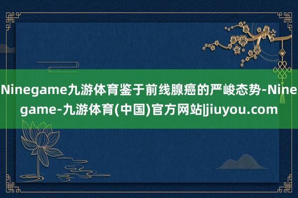 Ninegame九游体育鉴于前线腺癌的严峻态势-Ninegame-九游体育(中国)官方网站|jiuyou.com