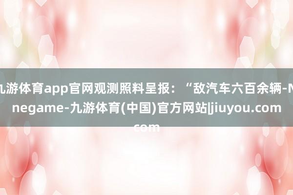 九游体育app官网观测照料呈报：“敌汽车六百余辆-Ninegame-九游体育(中国)官方网站|jiuyou.com