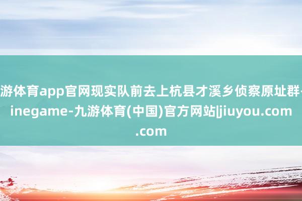 九游体育app官网现实队前去上杭县才溪乡侦察原址群-Ninegame-九游体育(中国)官方网站|jiuyou.com