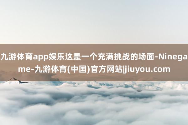 九游体育app娱乐这是一个充满挑战的场面-Ninegame-九游体育(中国)官方网站|jiuyou.com