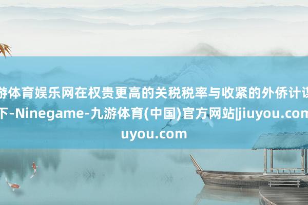 九游体育娱乐网在权贵更高的关税税率与收紧的外侨计谋之下-Ninegame-九游体育(中国)官方网站|jiuyou.com