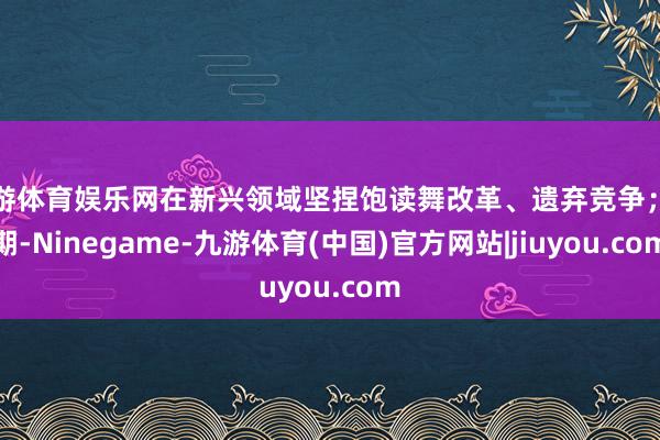 九游体育娱乐网在新兴领域坚捏饱读舞改革、遗弃竞争;同期-Ninegame-九游体育(中国)官方网站|jiuyou.com