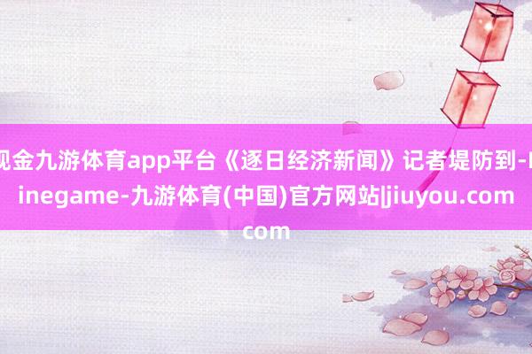 现金九游体育app平台　　《逐日经济新闻》记者堤防到-Ninegame-九游体育(中国)官方网站|jiuyou.com