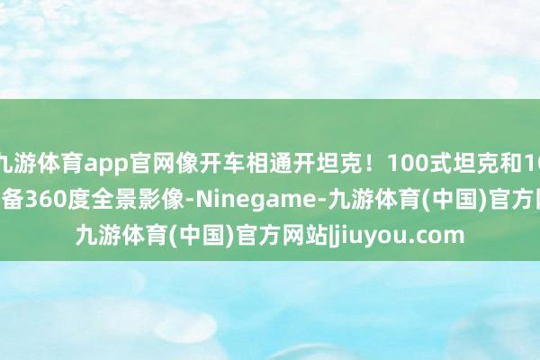 九游体育app官网像开车相通开坦克！100式坦克和100式接济战车均配备360度全景影像-Ninegame-九游体育(中国)官方网站|jiuyou.com