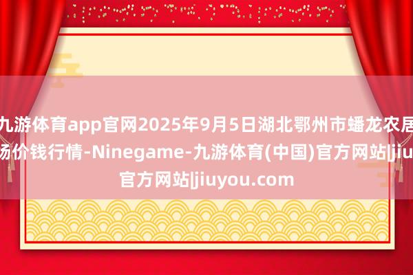 九游体育app官网2025年9月5日湖北鄂州市蟠龙农居品批发商场价钱行情-Ninegame-九游体育(中国)官方网站|jiuyou.com
