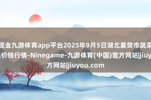 现金九游体育app平台2025年9月5日湖北襄樊市蔬菜批发市集价钱行情-Ninegame-九游体育(中国)官方网站|jiuyou.com