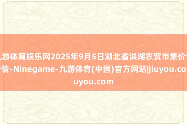 九游体育娱乐网2025年9月5日湖北省洪湖农贸市集价钱行情-Ninegame-九游体育(中国)官方网站|jiuyou.com