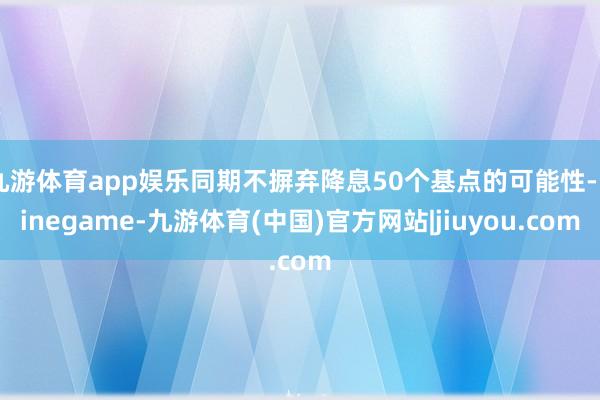 九游体育app娱乐同期不摒弃降息50个基点的可能性-Ninegame-九游体育(中国)官方网站|jiuyou.com