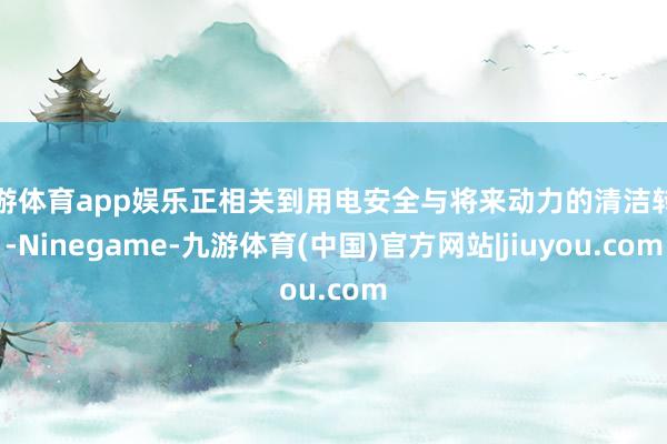 九游体育app娱乐正相关到用电安全与将来动力的清洁转型-Ninegame-九游体育(中国)官方网站|jiuyou.com