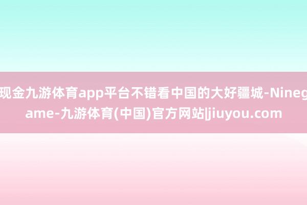 现金九游体育app平台不错看中国的大好疆城-Ninegame-九游体育(中国)官方网站|jiuyou.com