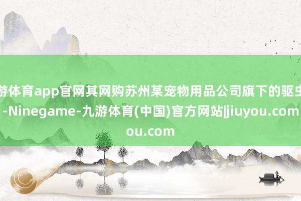 九游体育app官网其网购苏州某宠物用品公司旗下的驱虫药-Ninegame-九游体育(中国)官方网站|jiuyou.com