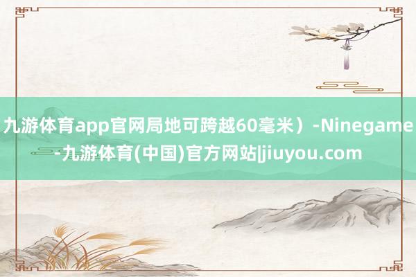 九游体育app官网局地可跨越60毫米）-Ninegame-九游体育(中国)官方网站|jiuyou.com