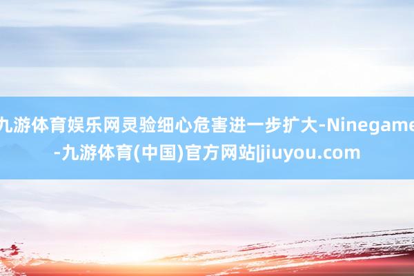 九游体育娱乐网灵验细心危害进一步扩大-Ninegame-九游体育(中国)官方网站|jiuyou.com