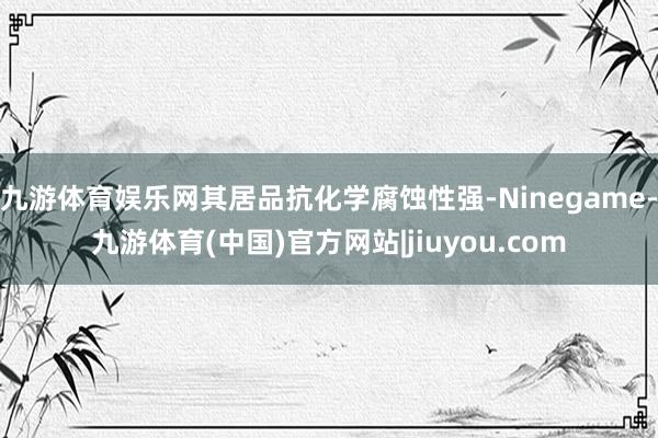 九游体育娱乐网其居品抗化学腐蚀性强-Ninegame-九游体育(中国)官方网站|jiuyou.com