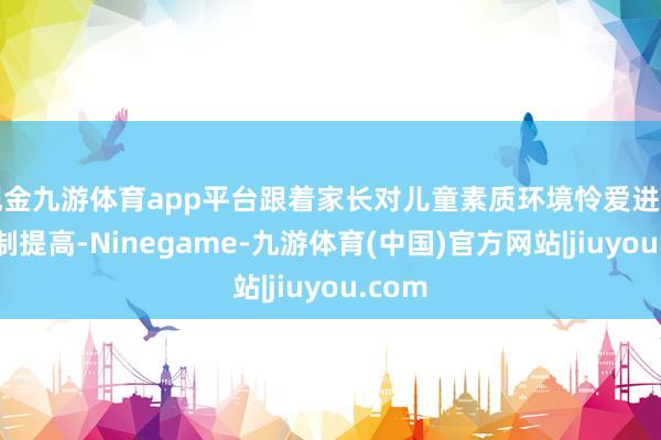 现金九游体育app平台跟着家长对儿童素质环境怜爱进度的胁制提高-Ninegame-九游体育(中国)官方网站|jiuyou.com